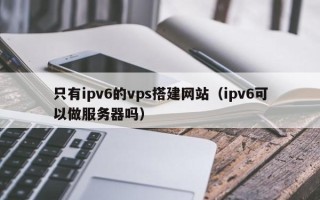 定安只有ipv6的vps搭建网站（ipv6可以做服务器吗）